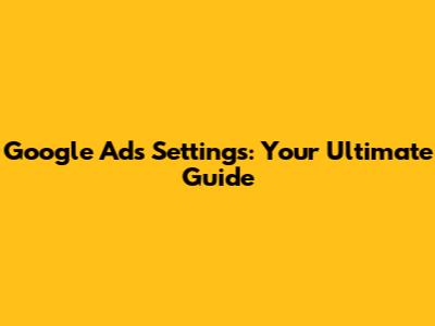 Google Ads Settings: Your Ultimate Guide