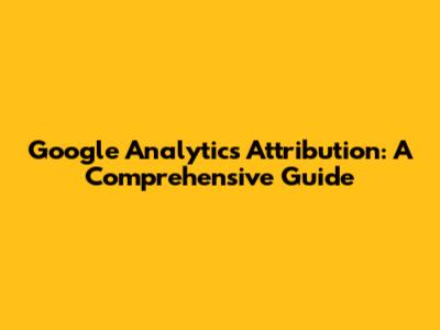 Google Analytics Attribution: A Comprehensive Guide
