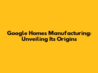 Google Home's Manufacturing: Unveiling Its Origins