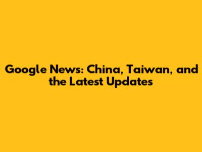 Google News: China, Taiwan, and the Latest Updates