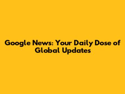 Google News: Your Daily Dose of Global Updates