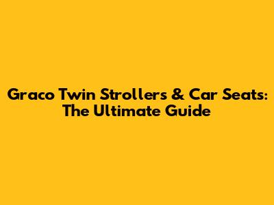 Graco Twin Strollers & Car Seats: The Ultimate Guide