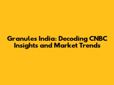 Granules India: Decoding CNBC Insights and Market Trends