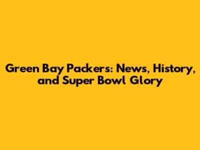 Green Bay Packers: News, History, and Super Bowl Glory