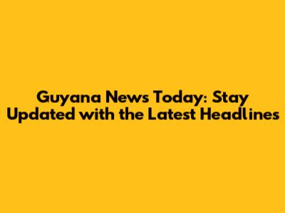 Guyana News Today: Stay Updated with the Latest Headlines