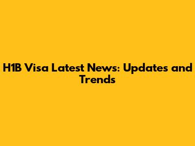 H1B Visa Latest News: Updates and Trends