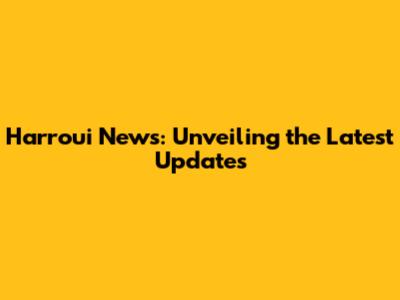 Harroui News: Unveiling the Latest Updates
