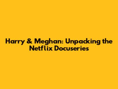 Harry & Meghan: Unpacking the Netflix Docuseries
