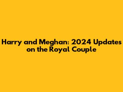 Harry and Meghan: 2024 Updates on the Royal Couple