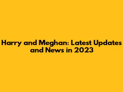 Harry and Meghan: Latest Updates and News in 2023