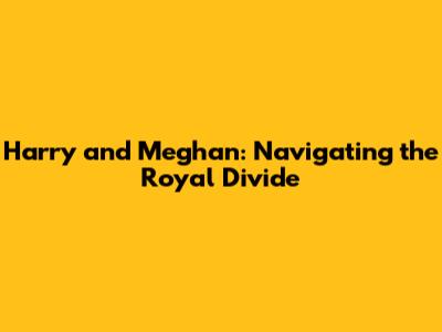 Harry and Meghan: Navigating the Royal Divide