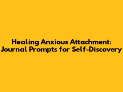 Healing Anxious Attachment: Journal Prompts for Self-Discovery