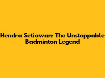 Hendra Setiawan: The Unstoppable Badminton Legend