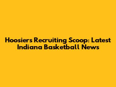 Hoosiers' Recruiting Scoop: Latest Indiana Basketball News