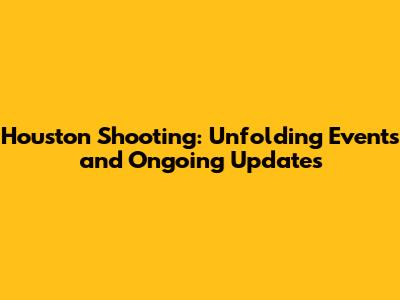 Houston Shooting: Unfolding Events and Ongoing Updates