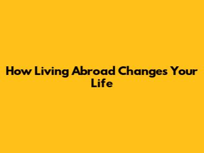 How Living Abroad Changes Your Life