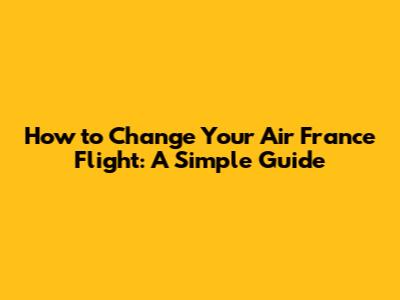 How to Change Your Air France Flight: A Simple Guide