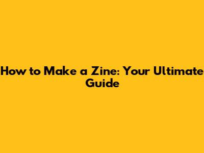 How to Make a Zine: Your Ultimate Guide