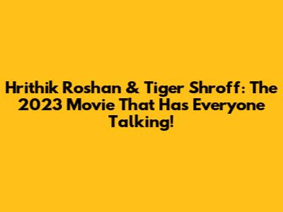 Hrithik Roshan & Tiger Shroff: The 2023 Movie That Has Everyone Talking!