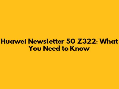Huawei Newsletter 50 Z322: What You Need to Know