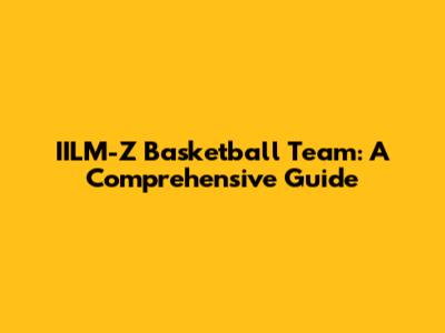 IILM-Z Basketball Team: A Comprehensive Guide