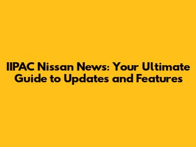 IIPAC Nissan News: Your Ultimate Guide to Updates and Features