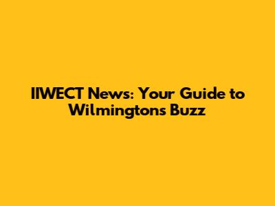 IIWECT News: Your Guide to Wilmington's Buzz