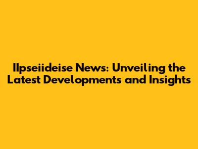 IIpseiideise News: Unveiling the Latest Developments and Insights