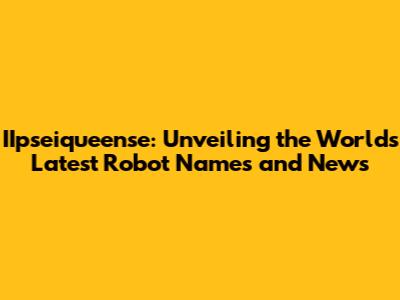 IIpseiqueense: Unveiling the World's Latest Robot Names and News