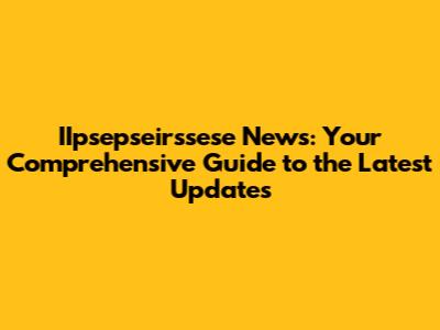 IIpsepseirssese News: Your Comprehensive Guide to the Latest Updates