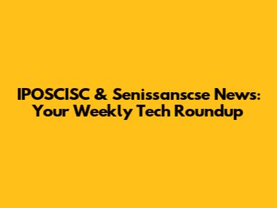 IPOSCISC & Senissanscse News: Your Weekly Tech Roundup