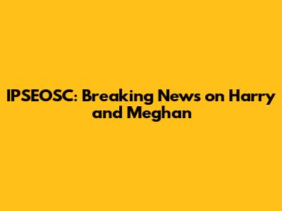 IPSEOSC: Breaking News on Harry and Meghan