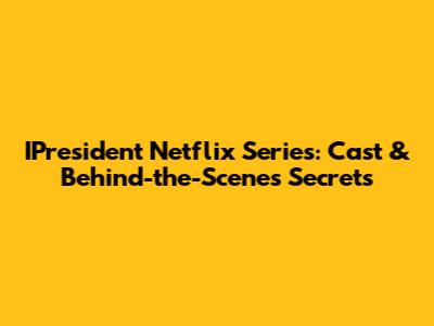 IPresident Netflix Series: Cast & Behind-the-Scenes Secrets