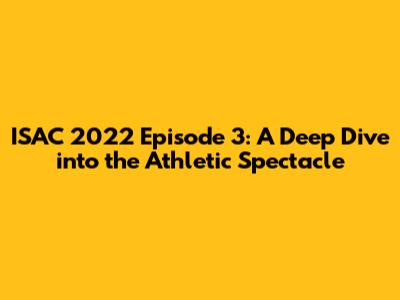 ISAC 2022 Episode 3: A Deep Dive into the Athletic Spectacle