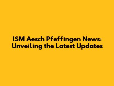 ISM Aesch Pfeffingen News: Unveiling the Latest Updates