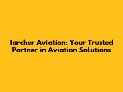 Iarcher Aviation: Your Trusted Partner in Aviation Solutions