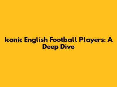 Iconic English Football Players: A Deep Dive