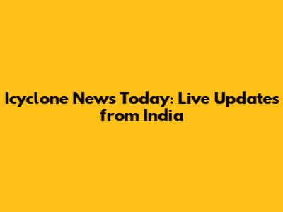 Icyclone News Today: Live Updates from India