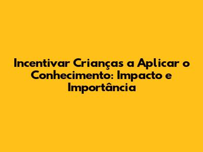 Incentivar Crianças a Aplicar o Conhecimento: Impacto e Importância