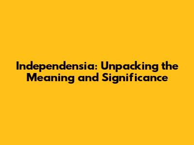 Independensia: Unpacking the Meaning and Significance