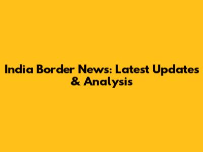 India Border News: Latest Updates & Analysis
