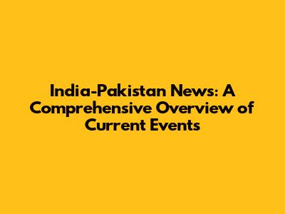 India-Pakistan News: A Comprehensive Overview of Current Events