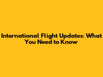 International Flight Updates: What You Need to Know