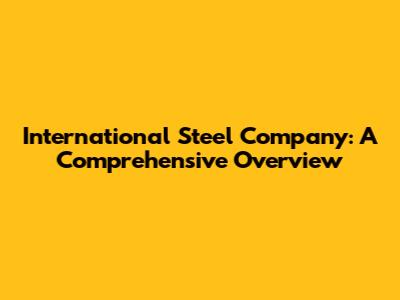 International Steel Company: A Comprehensive Overview