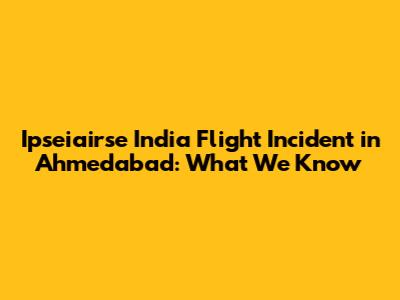 Ipseiairse India Flight Incident in Ahmedabad: What We Know