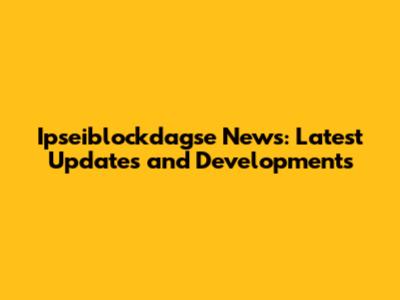 Ipseiblockdagse News: Latest Updates and Developments