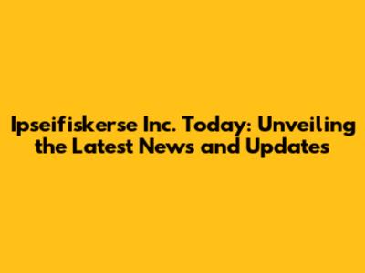 Ipseifiskerse Inc. Today: Unveiling the Latest News and Updates