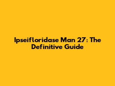 Ipseifloridase Man 27: The Definitive Guide