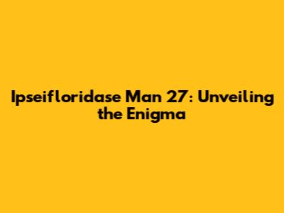 Ipseifloridase Man 27: Unveiling the Enigma