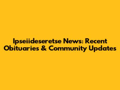 Ipseiideseretse News: Recent Obituaries & Community Updates